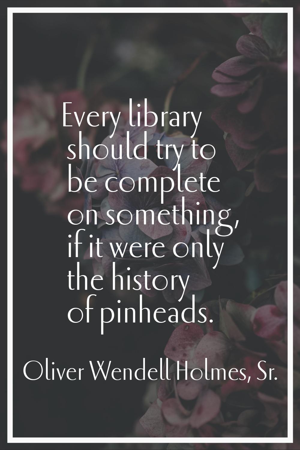 Every library should try to be complete on something, if it were only the history of pinheads.