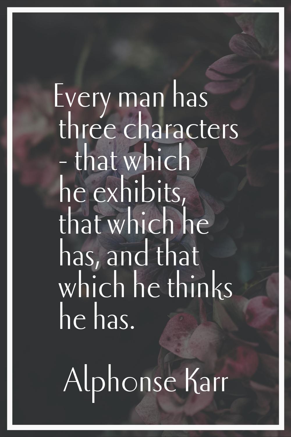 Every man has three characters - that which he exhibits, that which he has, and that which he think