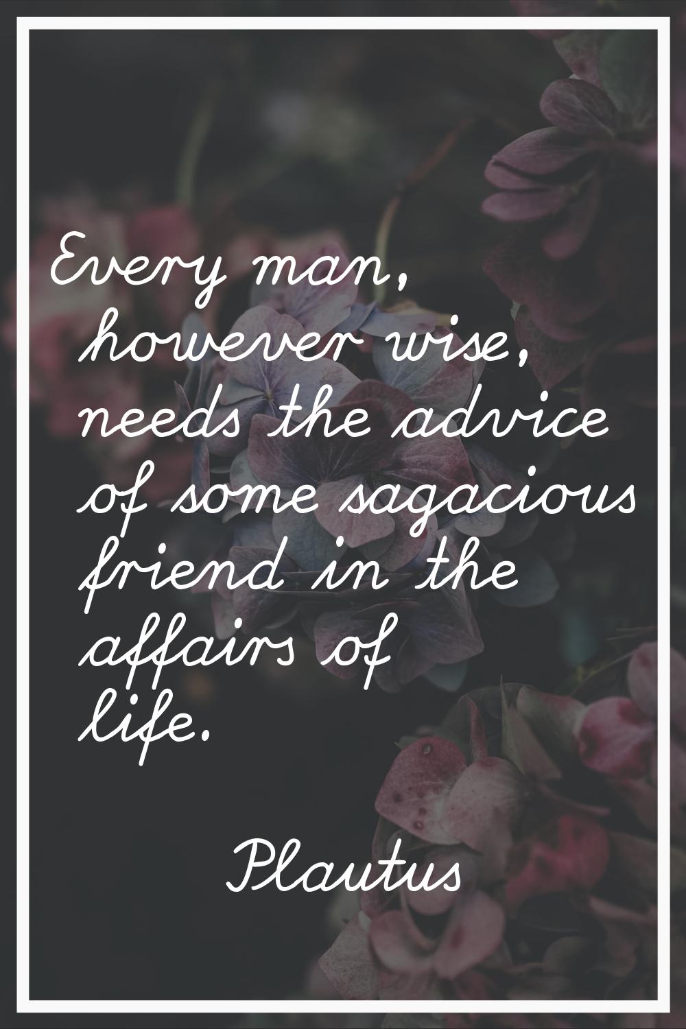 Every man, however wise, needs the advice of some sagacious friend in the affairs of life.