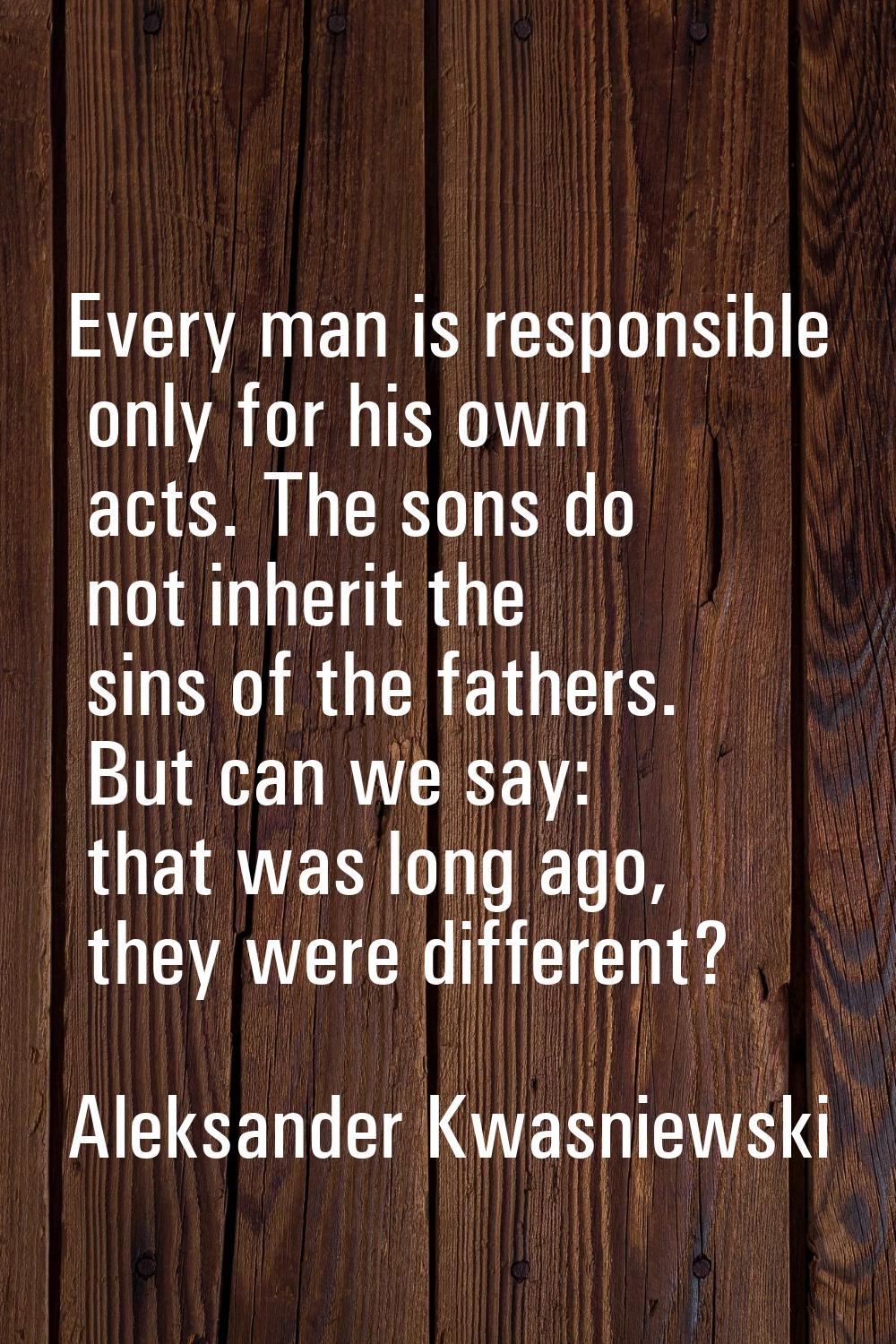 Every man is responsible only for his own acts. The sons do not inherit the sins of the fathers. Bu