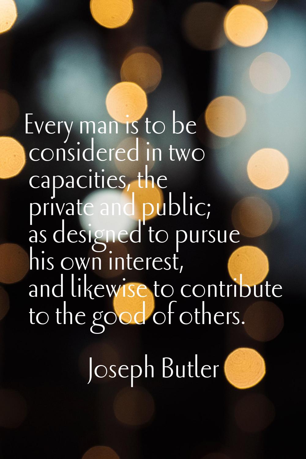Every man is to be considered in two capacities, the private and public; as designed to pursue his 