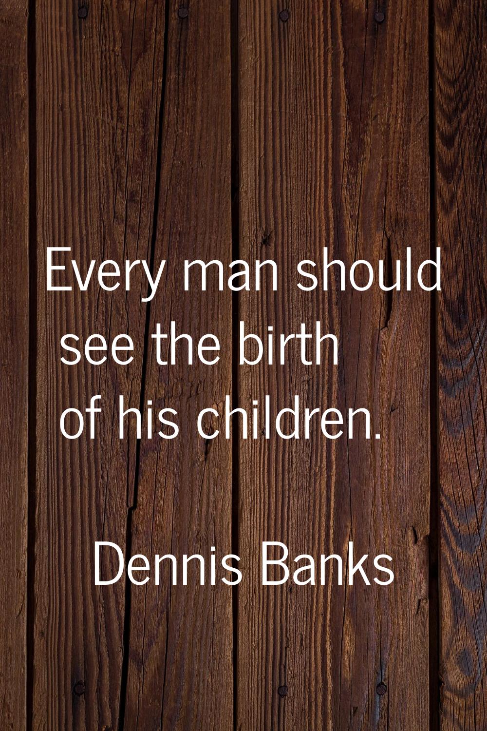 Every man should see the birth of his children.