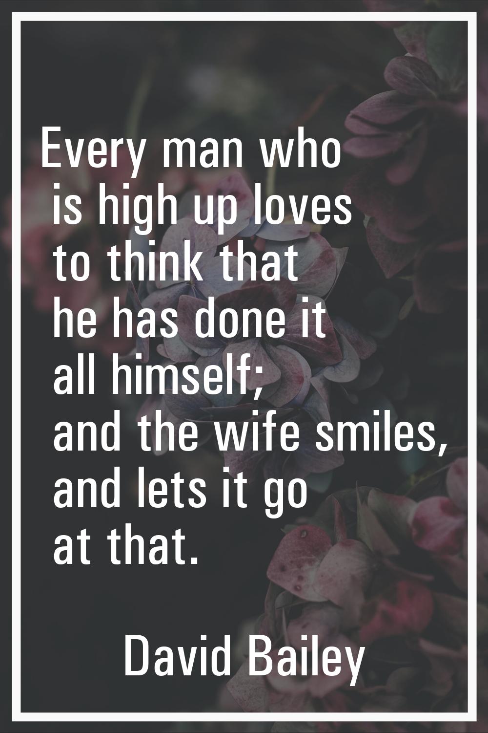 Every man who is high up loves to think that he has done it all himself; and the wife smiles, and l