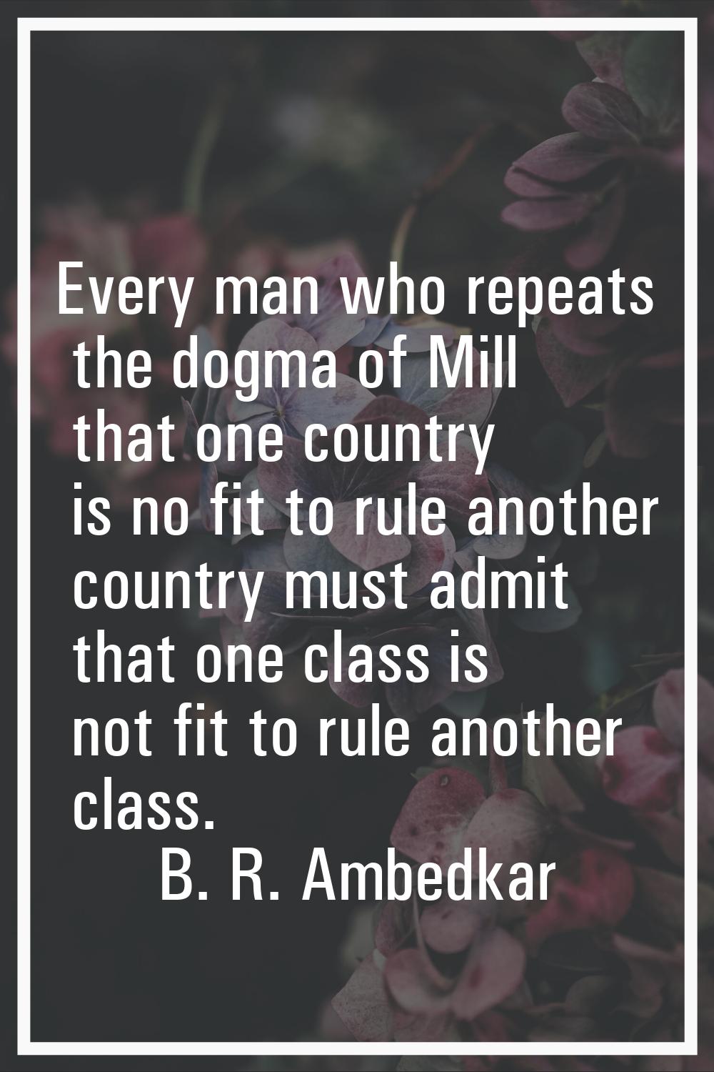 Every man who repeats the dogma of Mill that one country is no fit to rule another country must adm