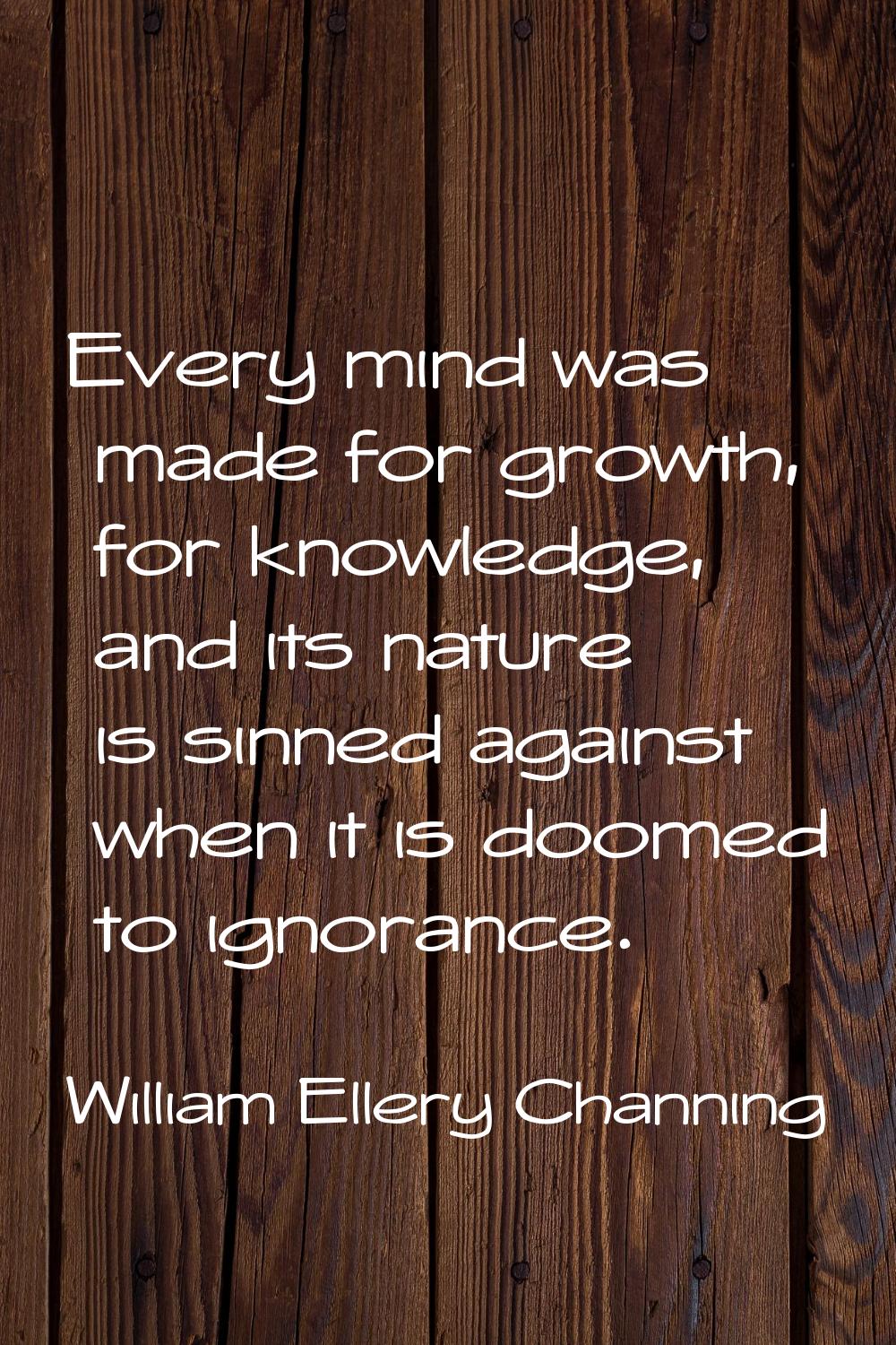 Every mind was made for growth, for knowledge, and its nature is sinned against when it is doomed t