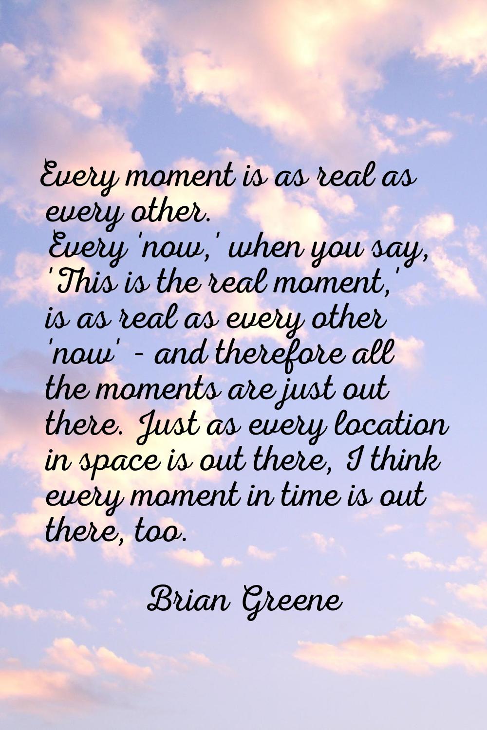 Every moment is as real as every other. Every 'now,' when you say, 'This is the real moment,' is as