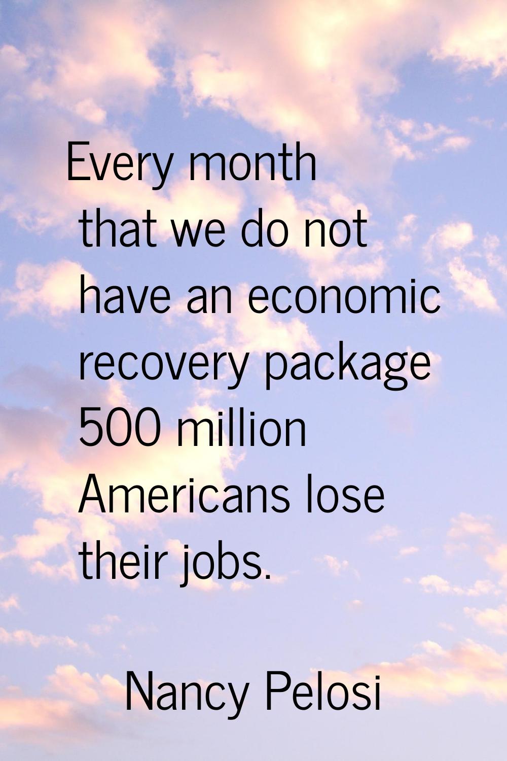 Every month that we do not have an economic recovery package 500 million Americans lose their jobs.