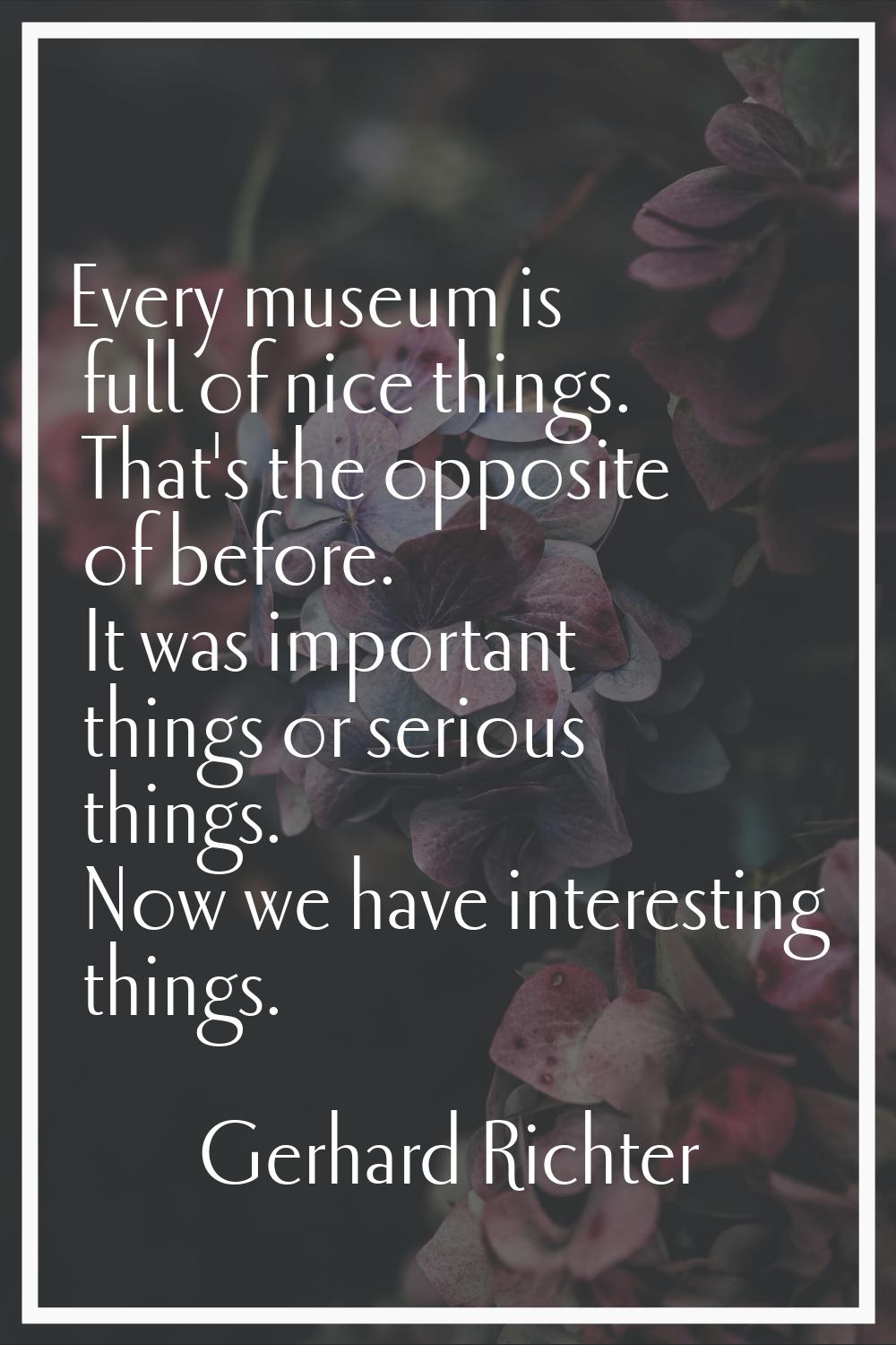 Every museum is full of nice things. That's the opposite of before. It was important things or seri