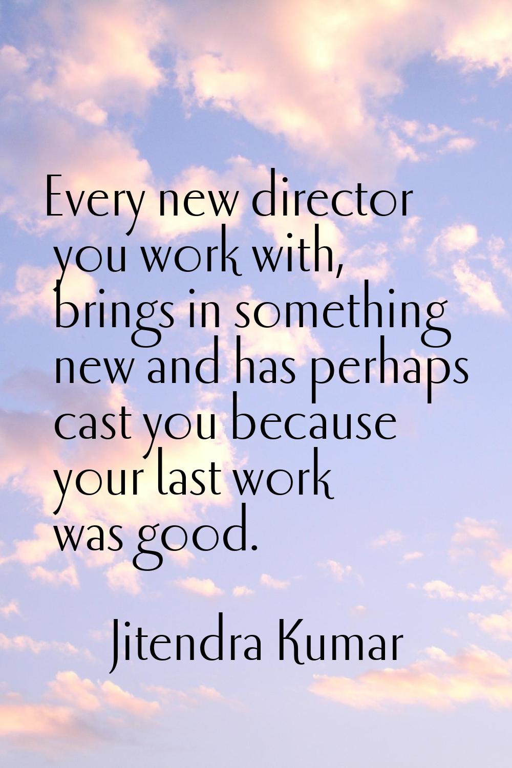 Every new director you work with, brings in something new and has perhaps cast you because your las