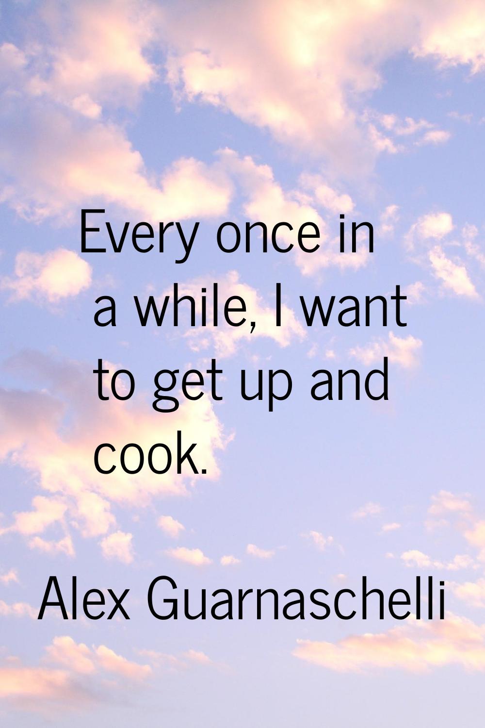 Every once in a while, I want to get up and cook.