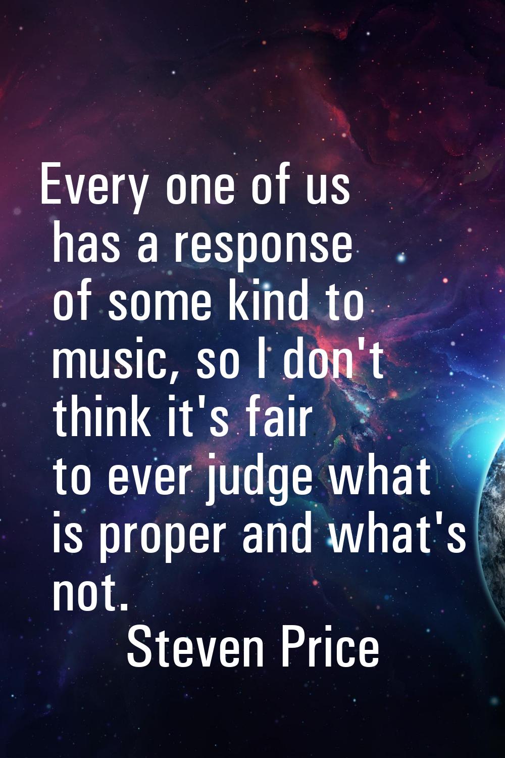 Every one of us has a response of some kind to music, so I don't think it's fair to ever judge what