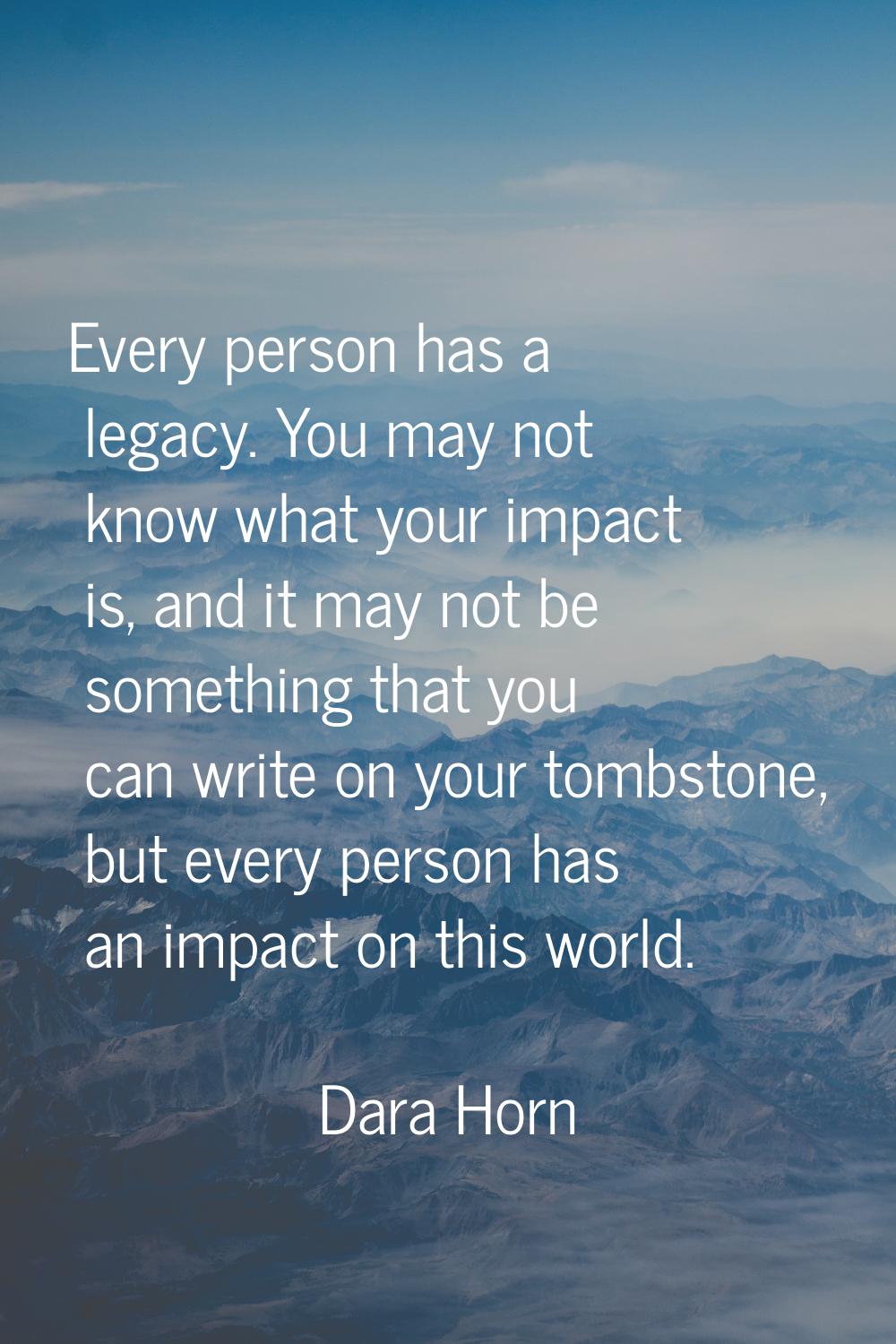 Every person has a legacy. You may not know what your impact is, and it may not be something that y