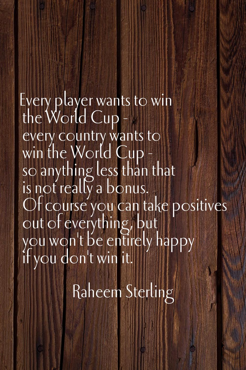 Every player wants to win the World Cup - every country wants to win the World Cup - so anything le