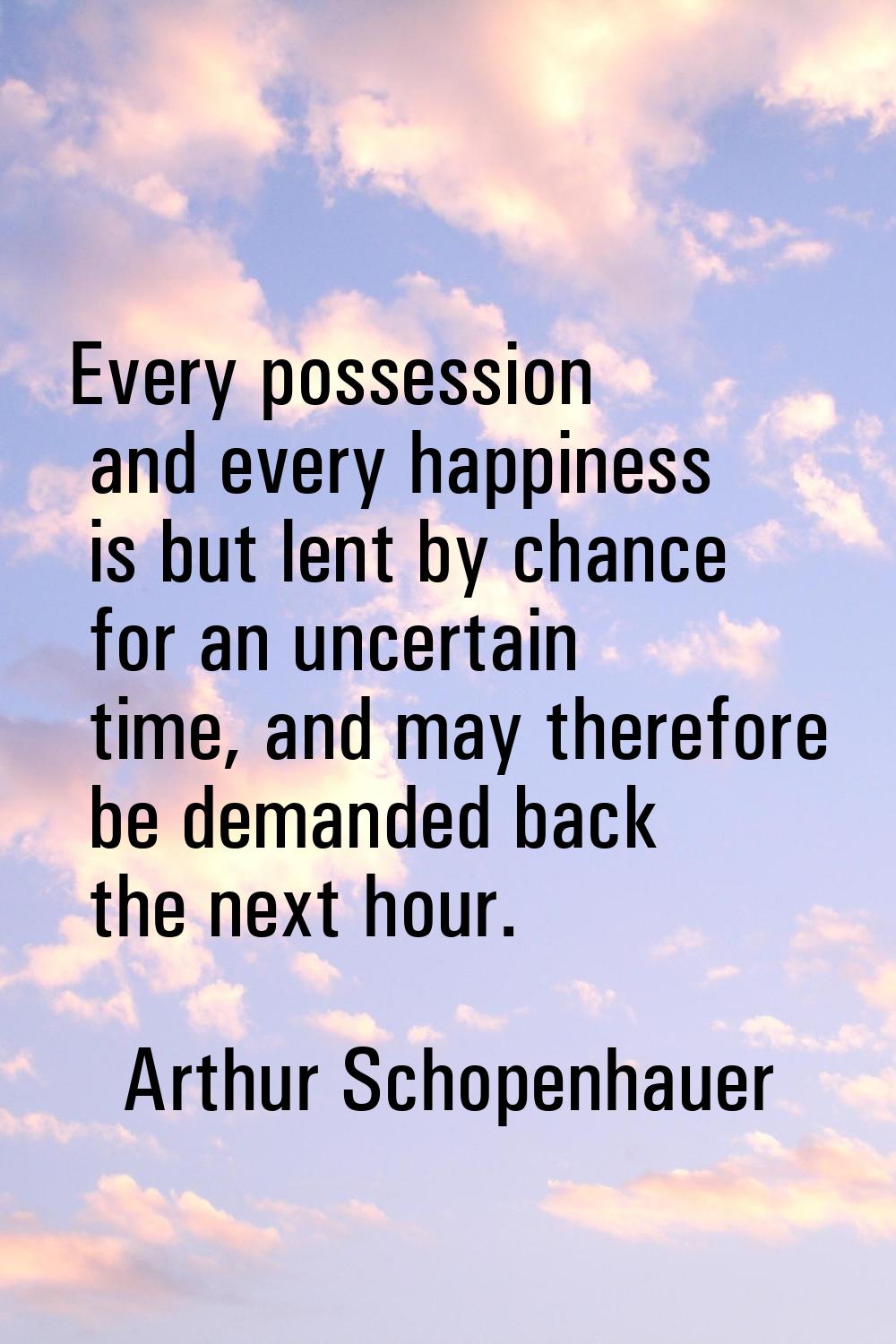 Every possession and every happiness is but lent by chance for an uncertain time, and may therefore