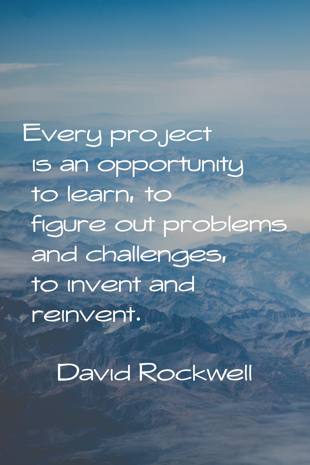 Every project is an opportunity to learn, to figure out problems and challenges, to invent and rein