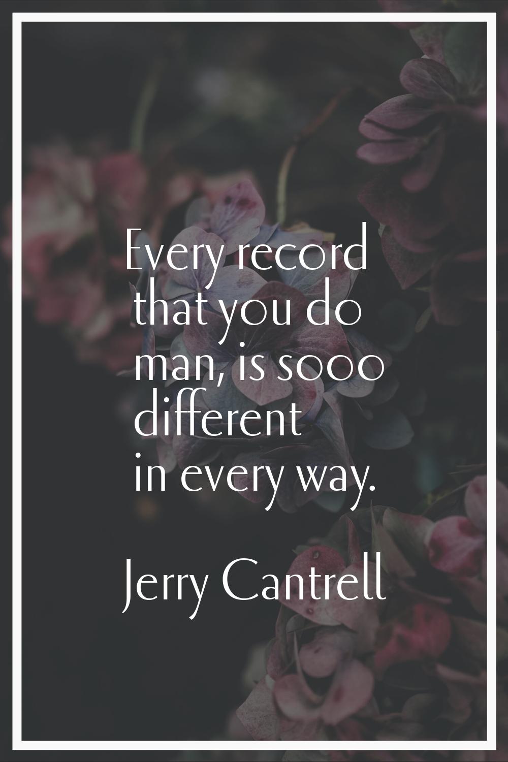 Every record that you do man, is sooo different in every way.