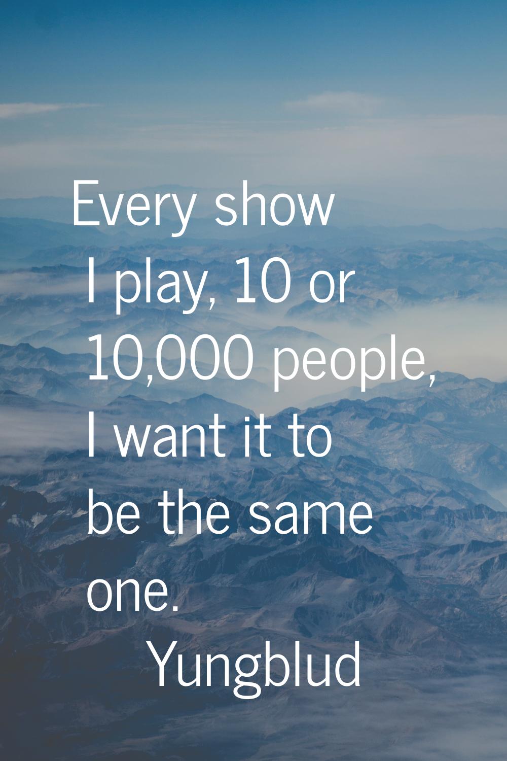 Every show I play, 10 or 10,000 people, I want it to be the same one.