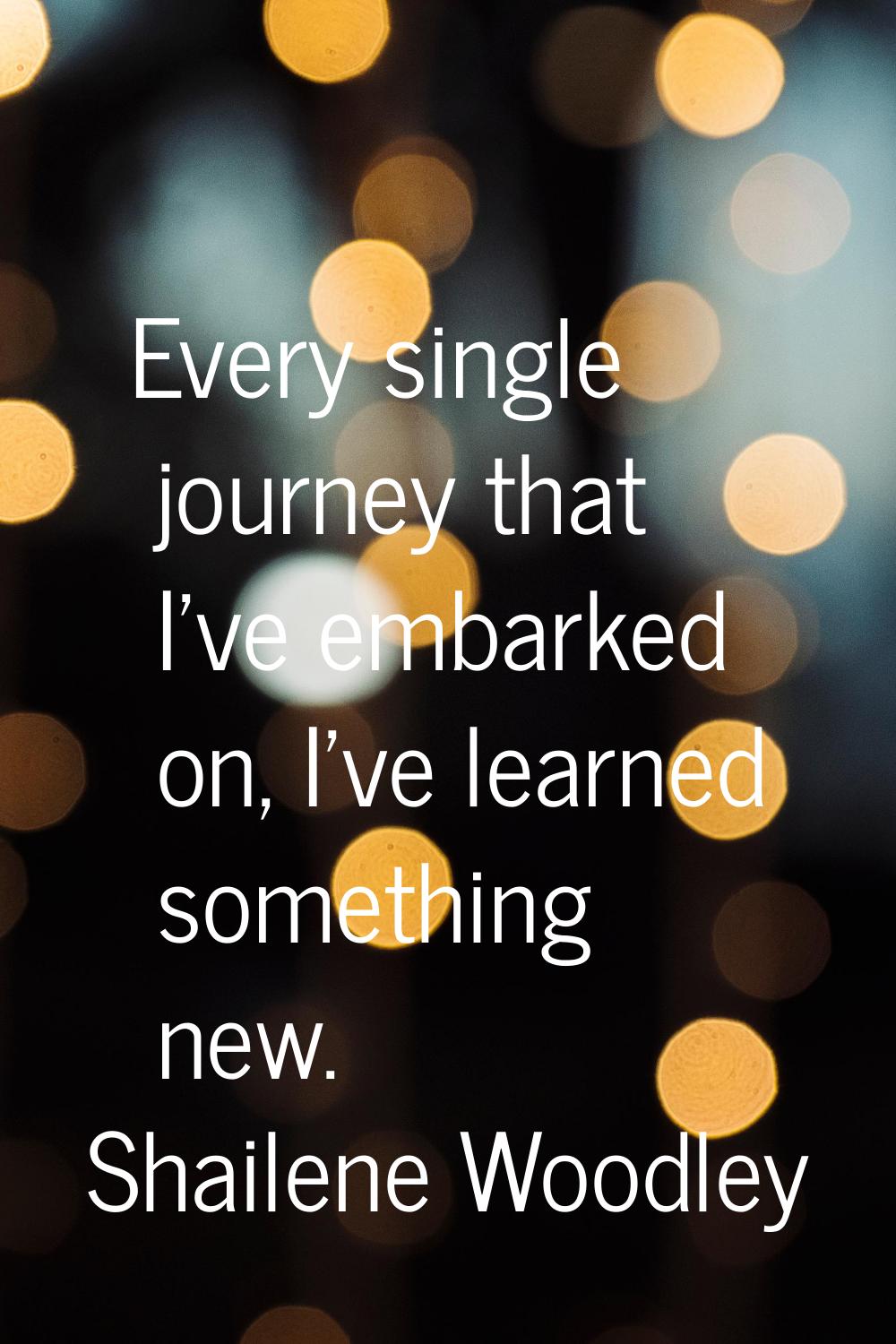 Every single journey that I've embarked on, I've learned something new.