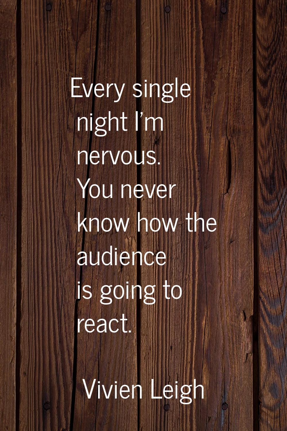 Every single night I'm nervous. You never know how the audience is going to react.