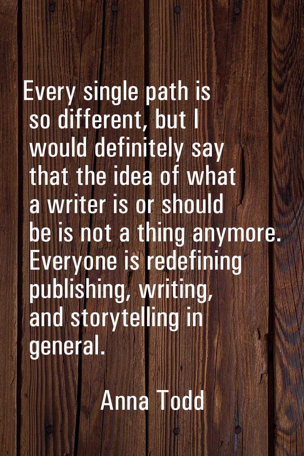 Every single path is so different, but I would definitely say that the idea of what a writer is or 
