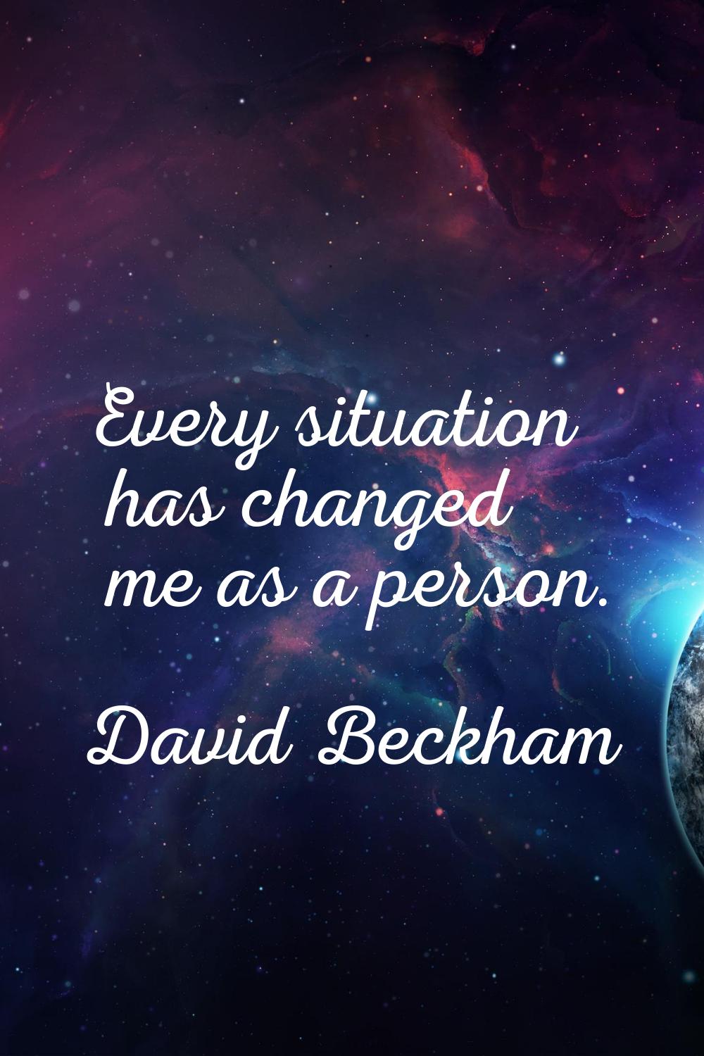 Every situation has changed me as a person.