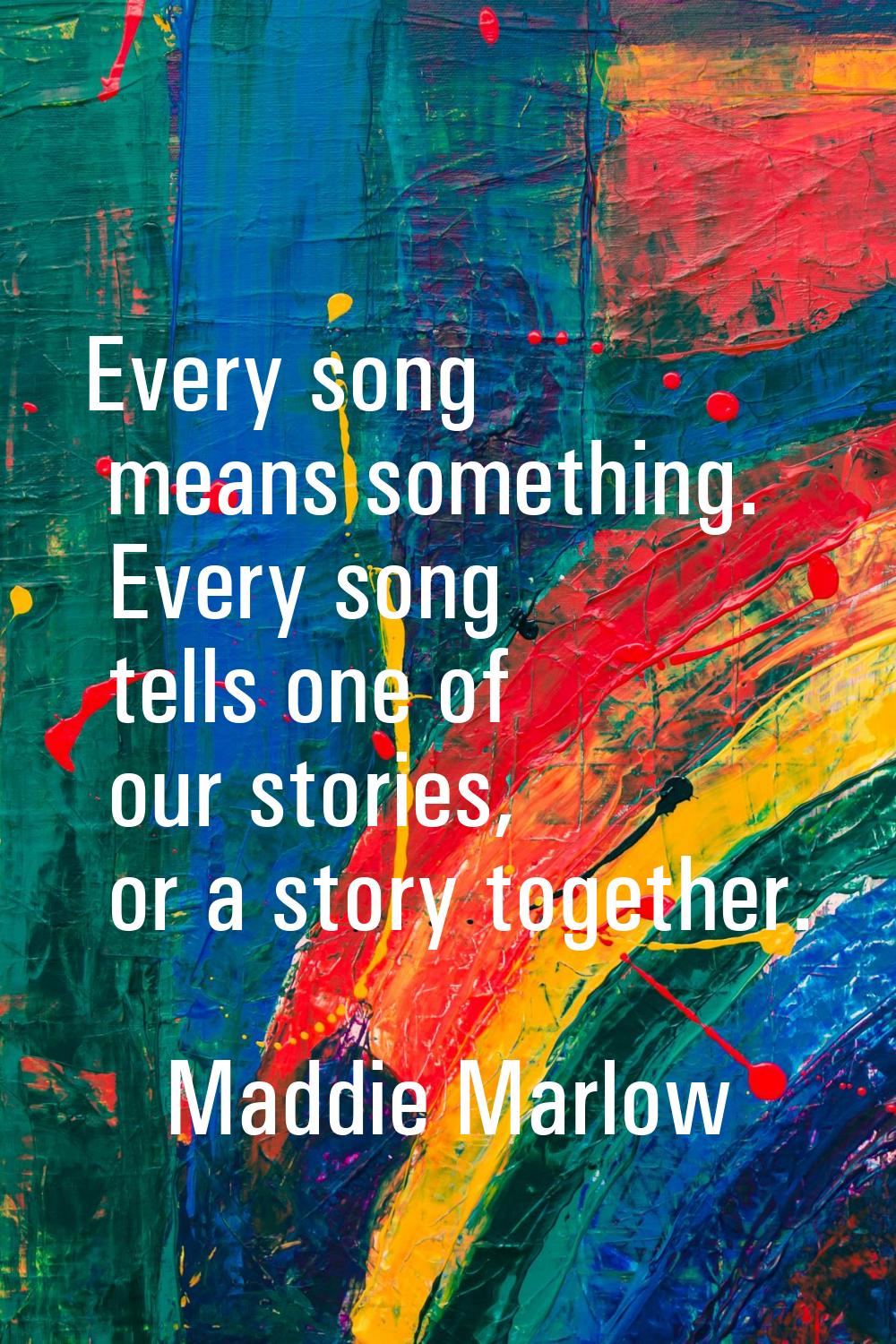 Every song means something. Every song tells one of our stories, or a story together.