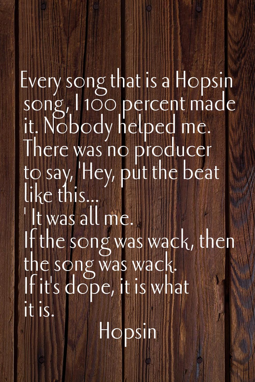 Every song that is a Hopsin song, I 100 percent made it. Nobody helped me. There was no producer to