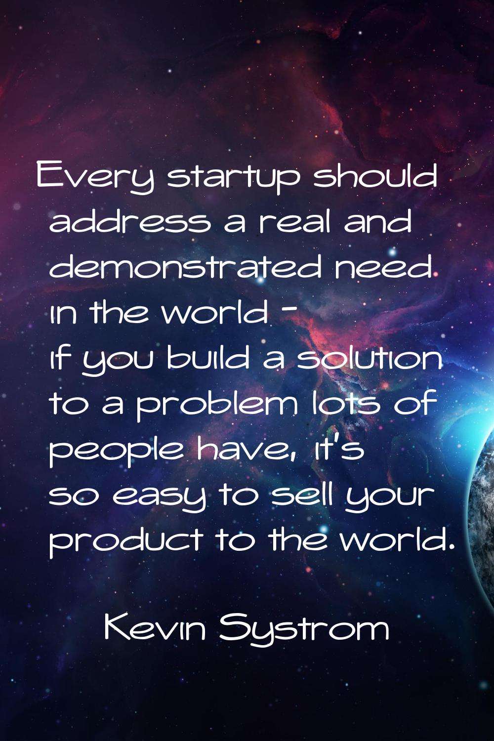 Every startup should address a real and demonstrated need in the world - if you build a solution to
