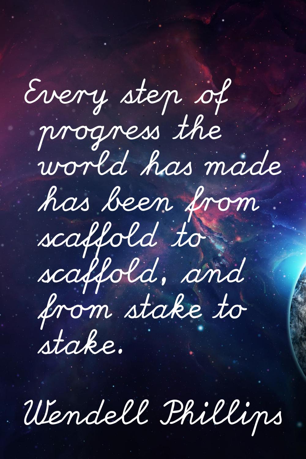 Every step of progress the world has made has been from scaffold to scaffold, and from stake to sta