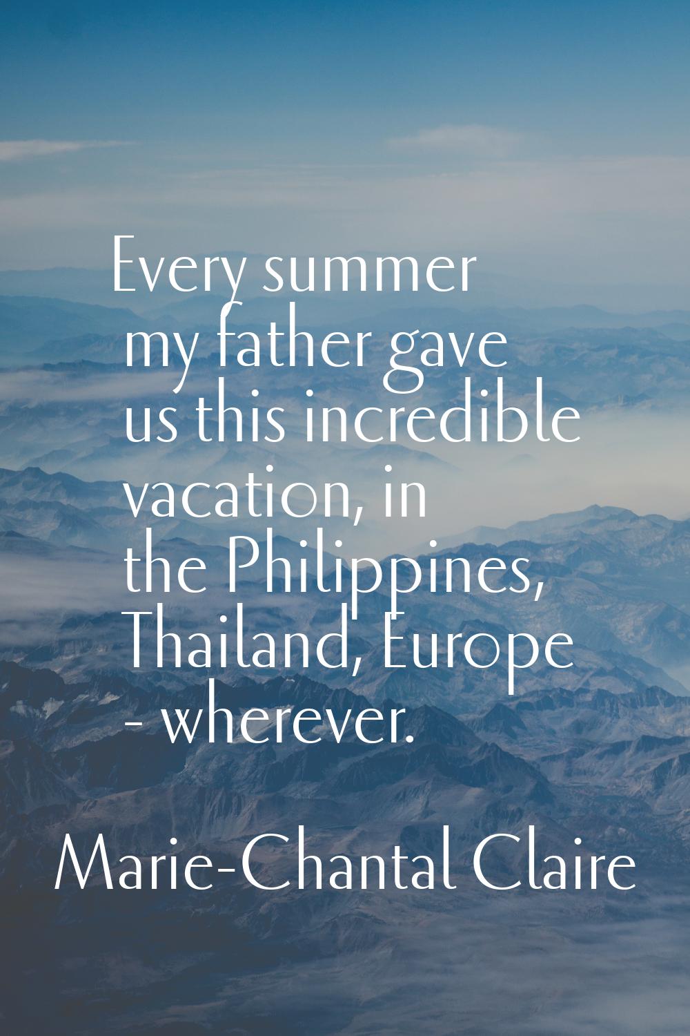 Every summer my father gave us this incredible vacation, in the Philippines, Thailand, Europe - whe