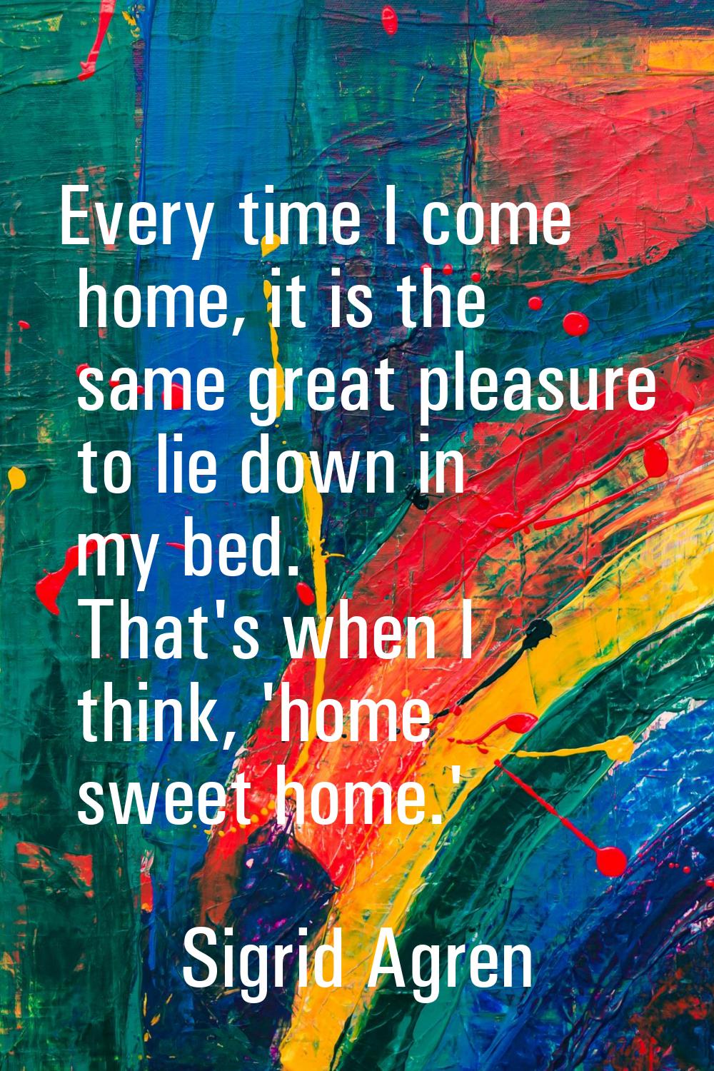 Every time I come home, it is the same great pleasure to lie down in my bed. That's when I think, '