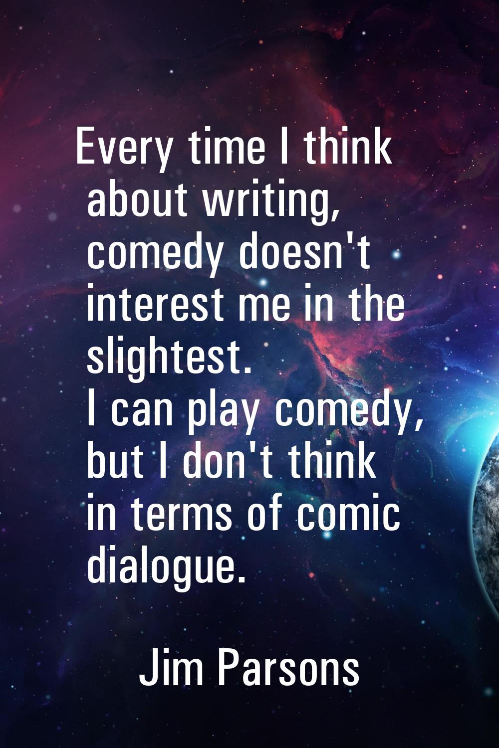 Every time I think about writing, comedy doesn't interest me in the slightest. I can play comedy, b