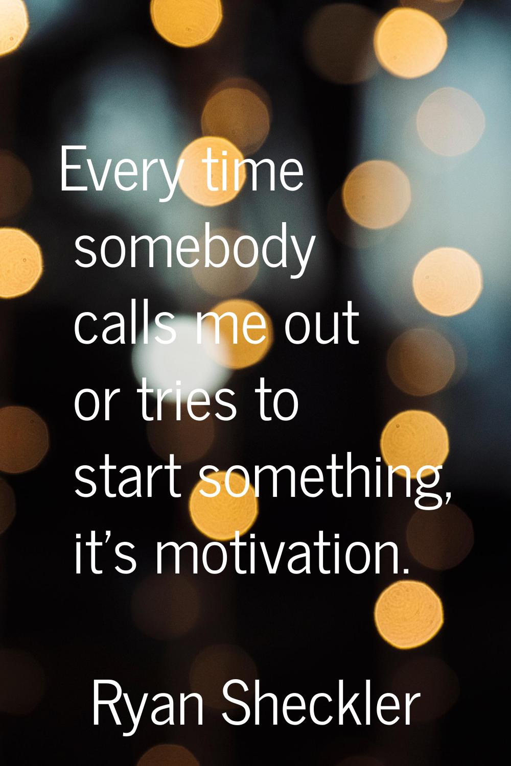 Every time somebody calls me out or tries to start something, it's motivation.
