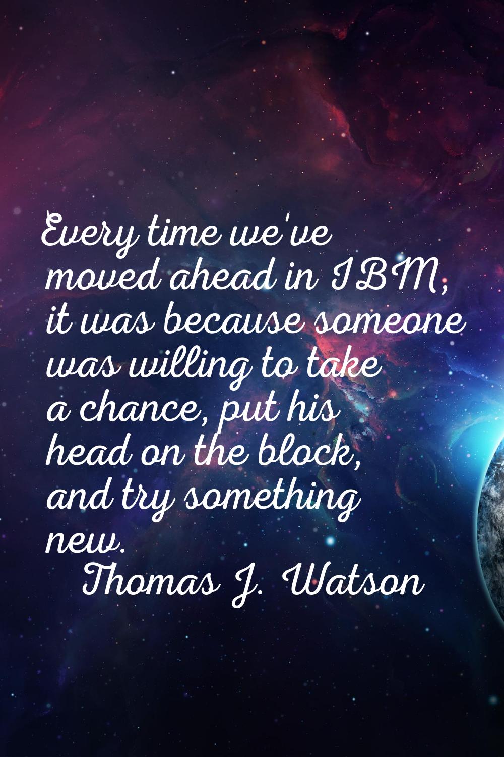 Every time we've moved ahead in IBM, it was because someone was willing to take a chance, put his h