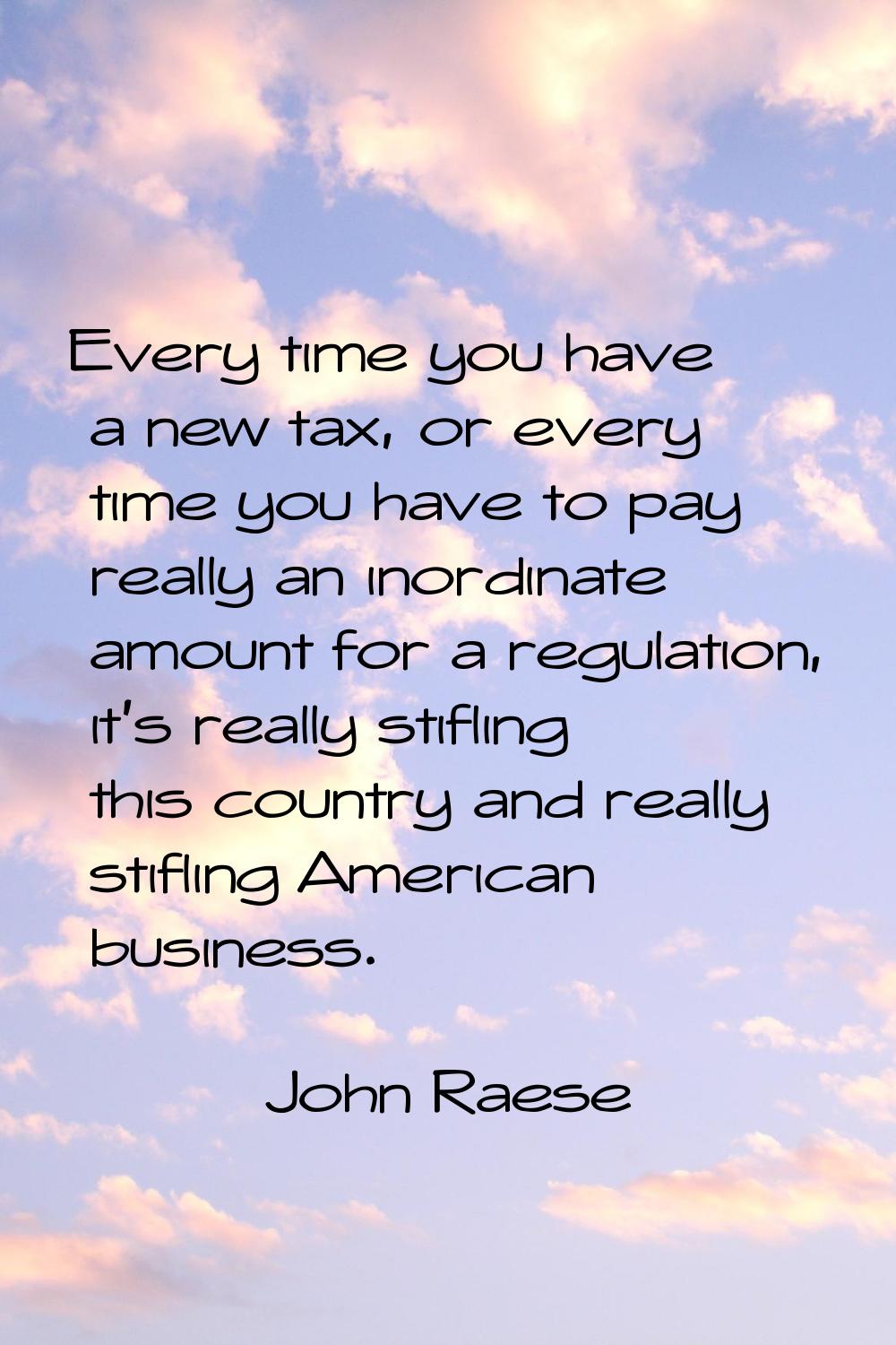 Every time you have a new tax, or every time you have to pay really an inordinate amount for a regu