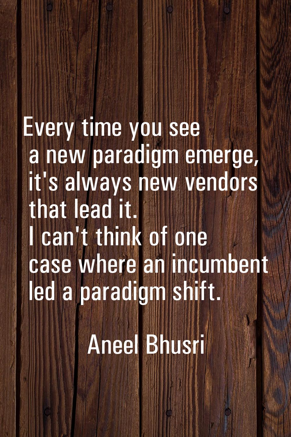 Every time you see a new paradigm emerge, it's always new vendors that lead it. I can't think of on