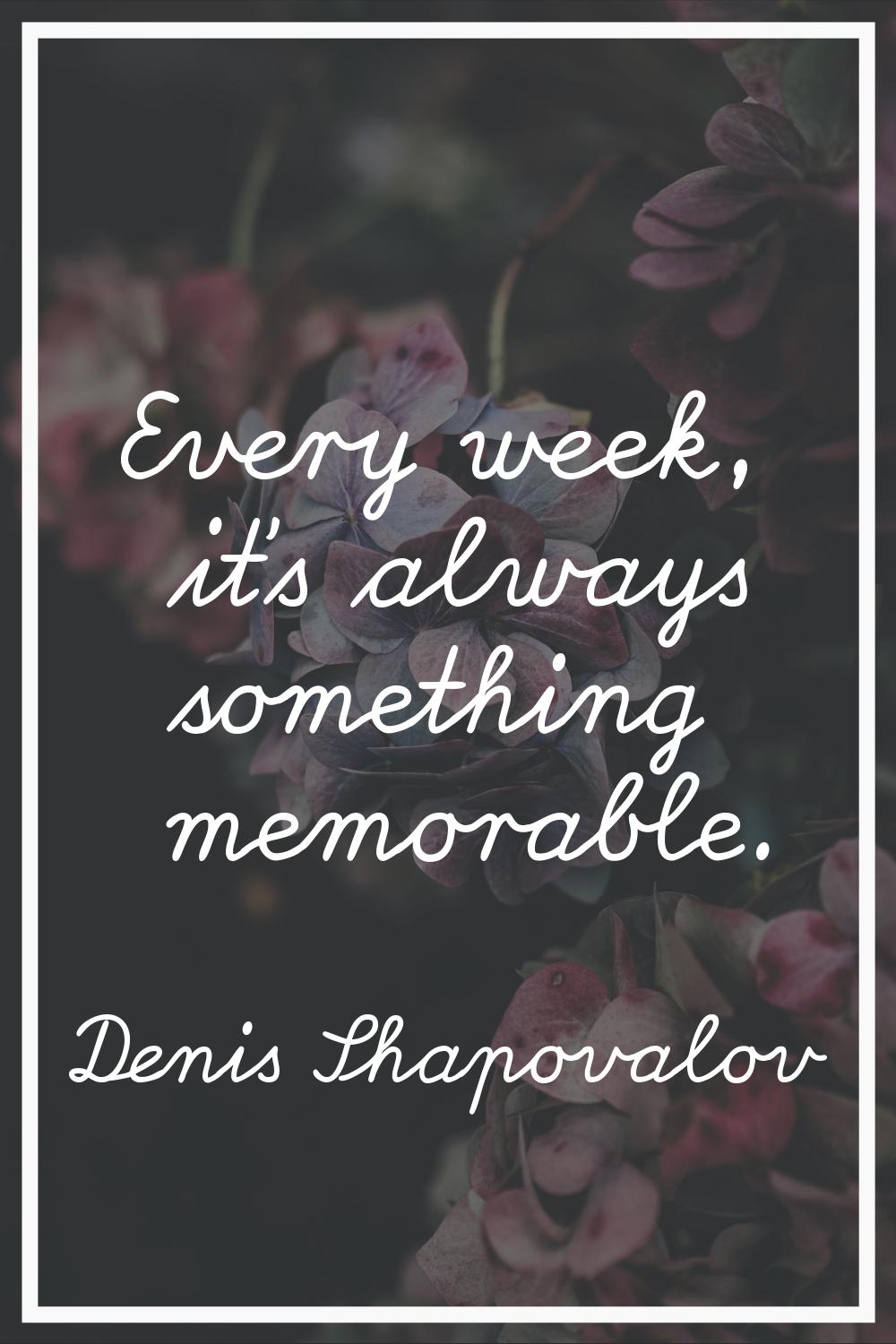 Every week, it's always something memorable.