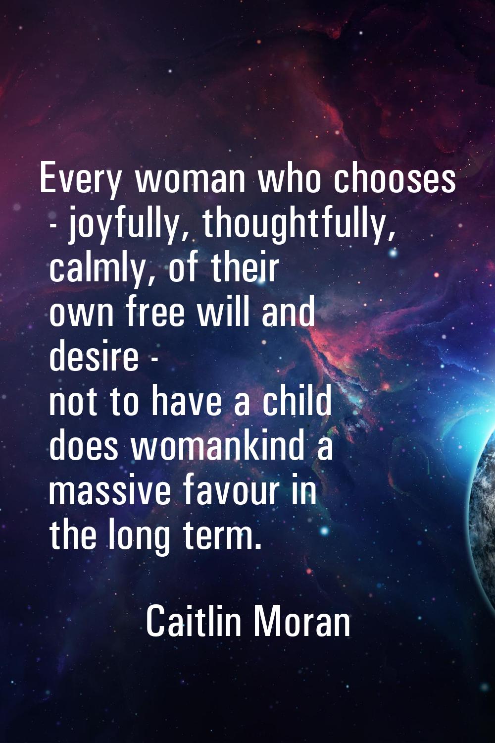Every woman who chooses - joyfully, thoughtfully, calmly, of their own free will and desire - not t