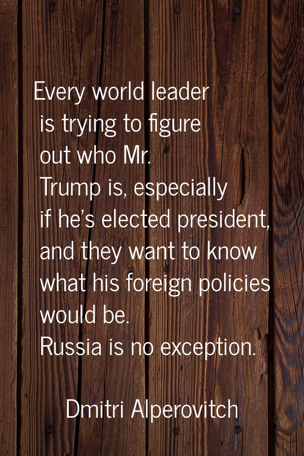 Every world leader is trying to figure out who Mr. Trump is, especially if he's elected president, 