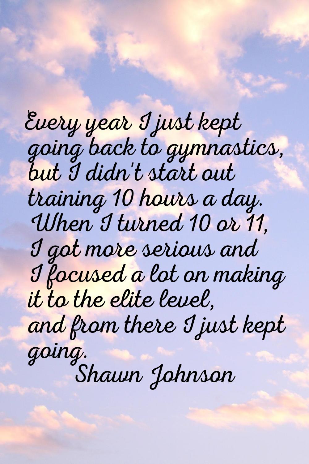 Every year I just kept going back to gymnastics, but I didn't start out training 10 hours a day. Wh