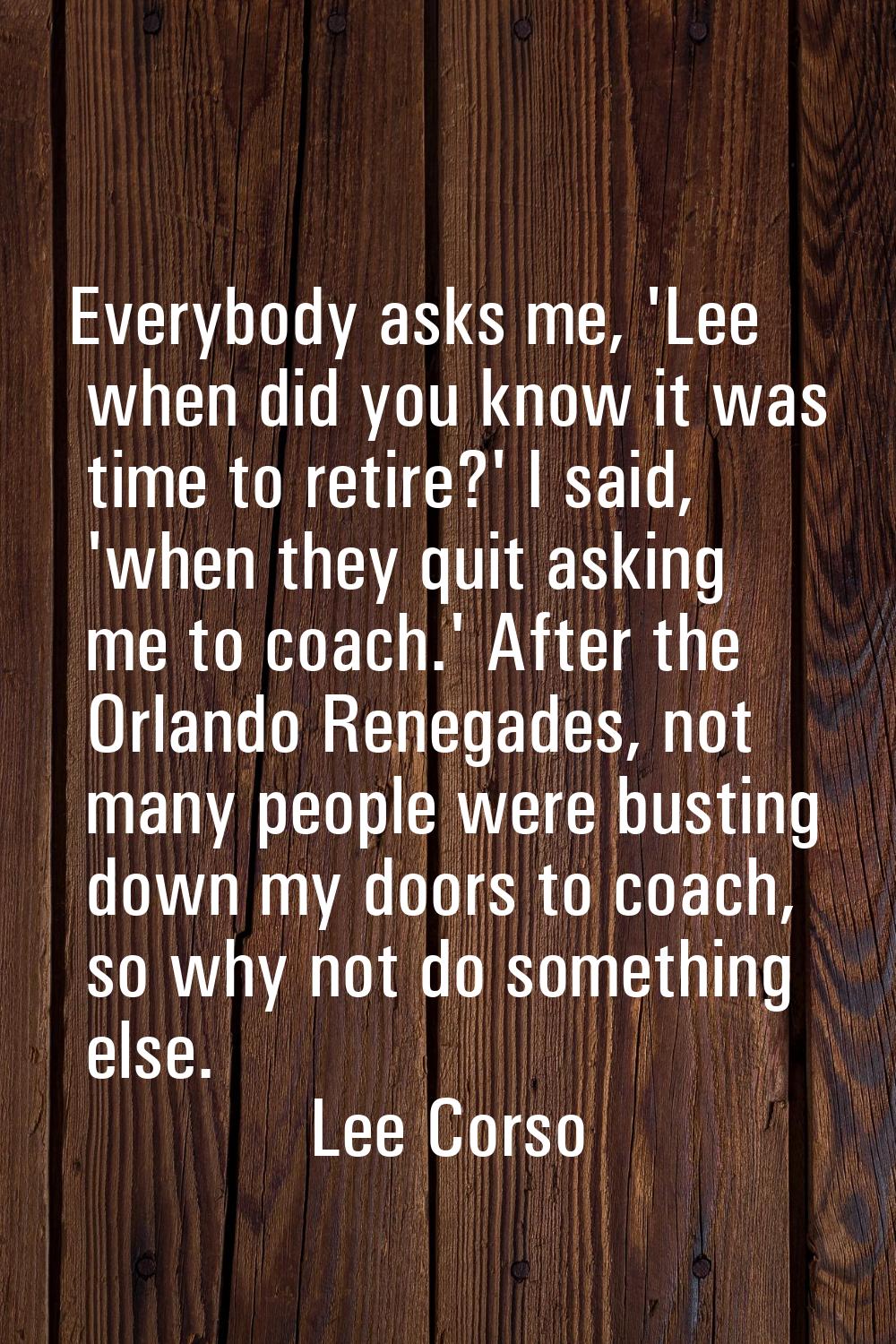 Everybody asks me, 'Lee when did you know it was time to retire?' I said, 'when they quit asking me