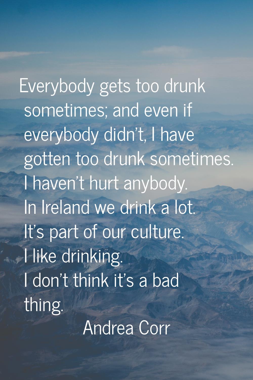 Everybody gets too drunk sometimes; and even if everybody didn't, I have gotten too drunk sometimes