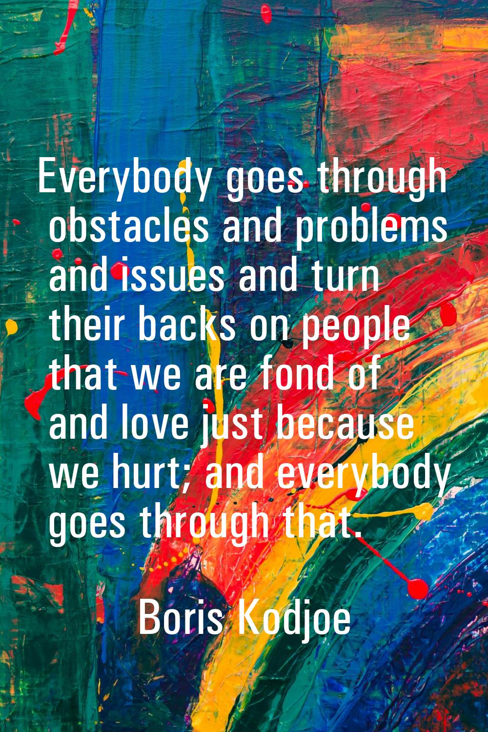Everybody goes through obstacles and problems and issues and turn their backs on people that we are