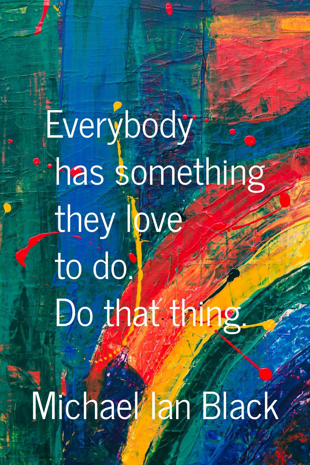 Everybody has something they love to do. Do that thing.