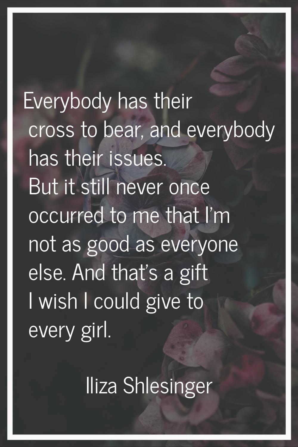 Everybody has their cross to bear, and everybody has their issues. But it still never once occurred