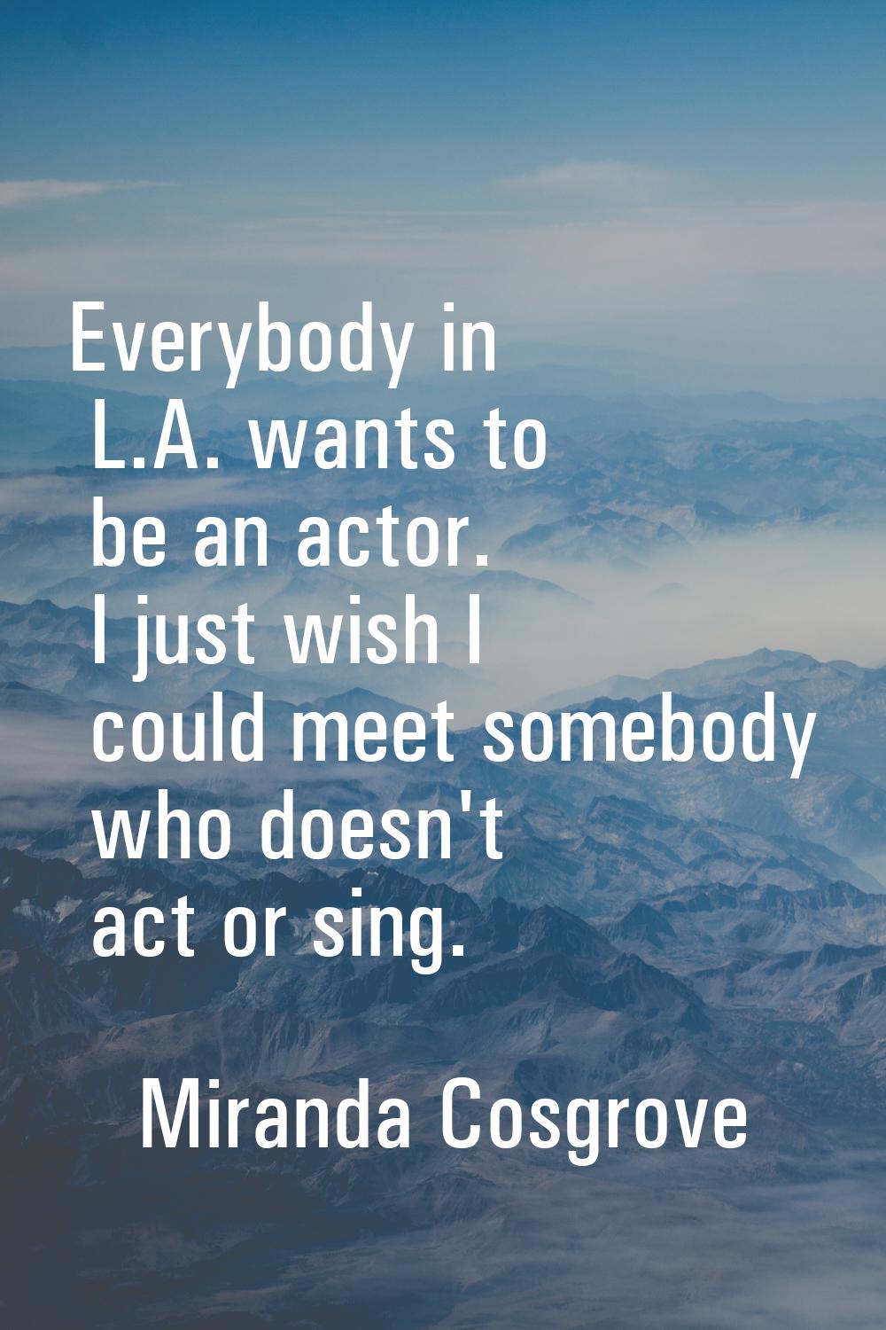 Everybody in L.A. wants to be an actor. I just wish I could meet somebody who doesn't act or sing.