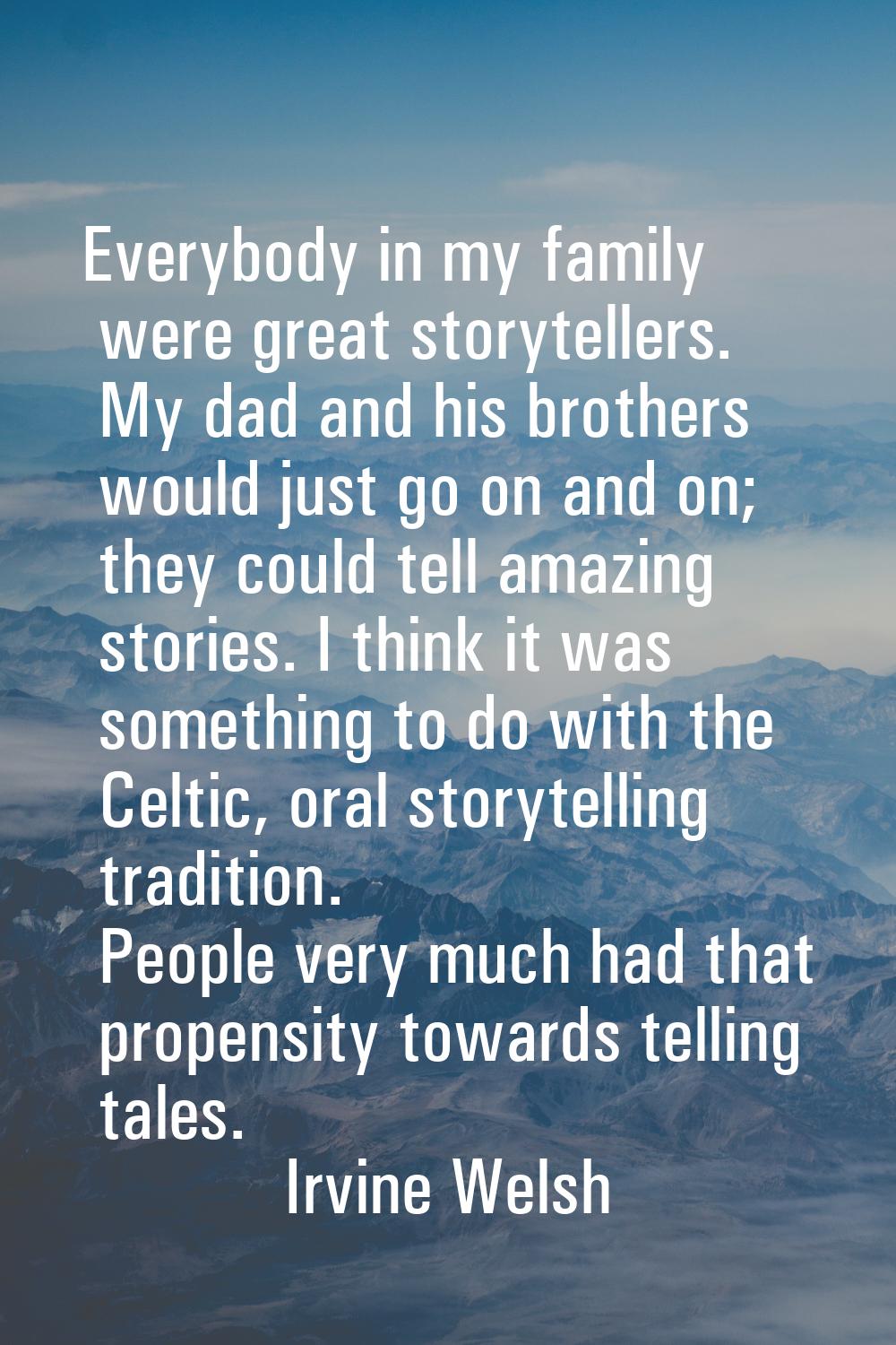 Everybody in my family were great storytellers. My dad and his brothers would just go on and on; th