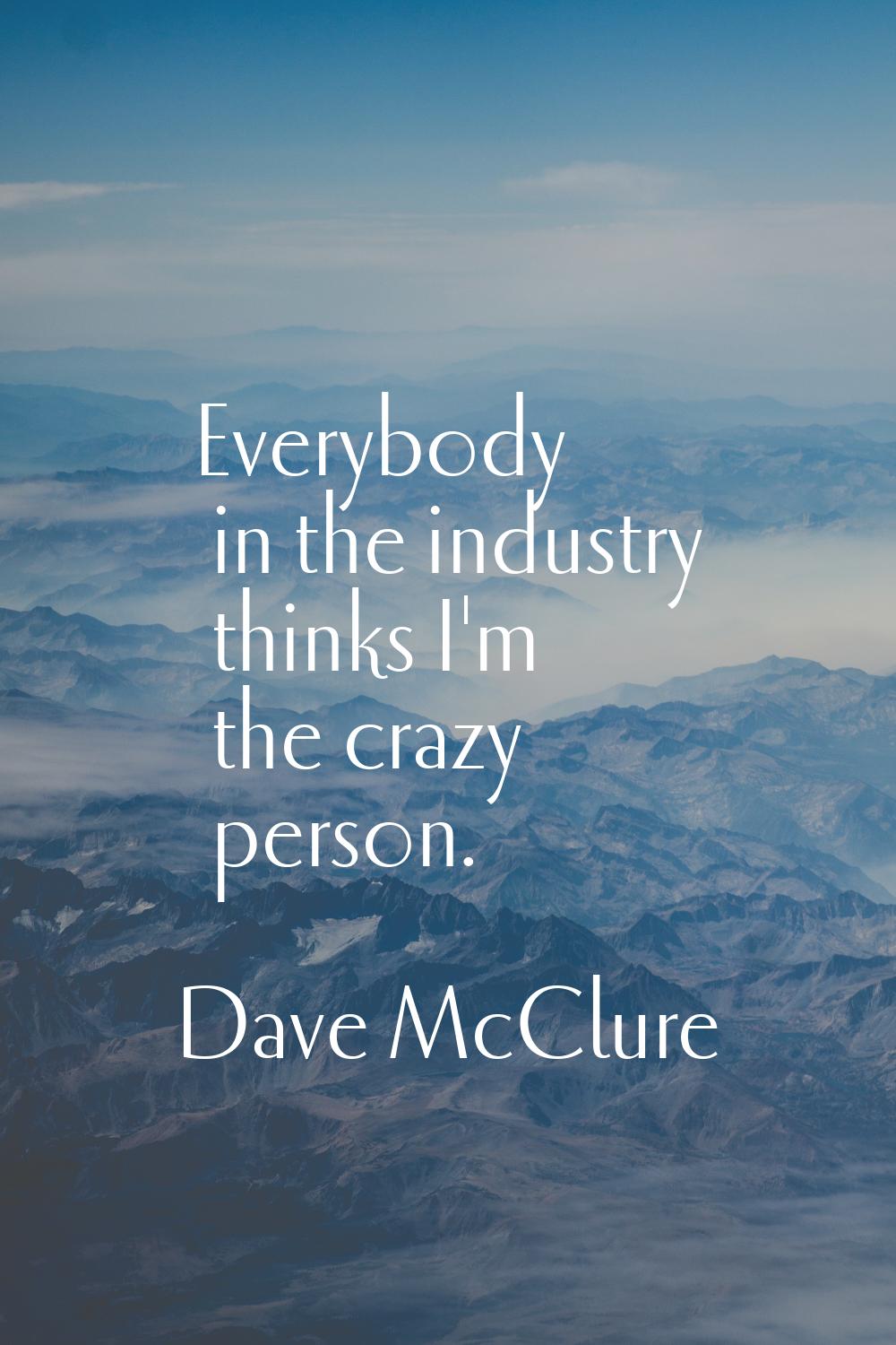 Everybody in the industry thinks I'm the crazy person.