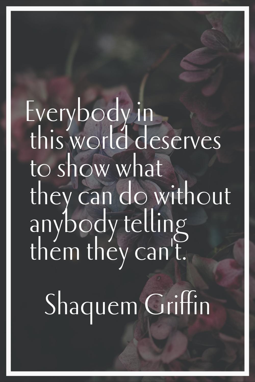 Everybody in this world deserves to show what they can do without anybody telling them they can't.