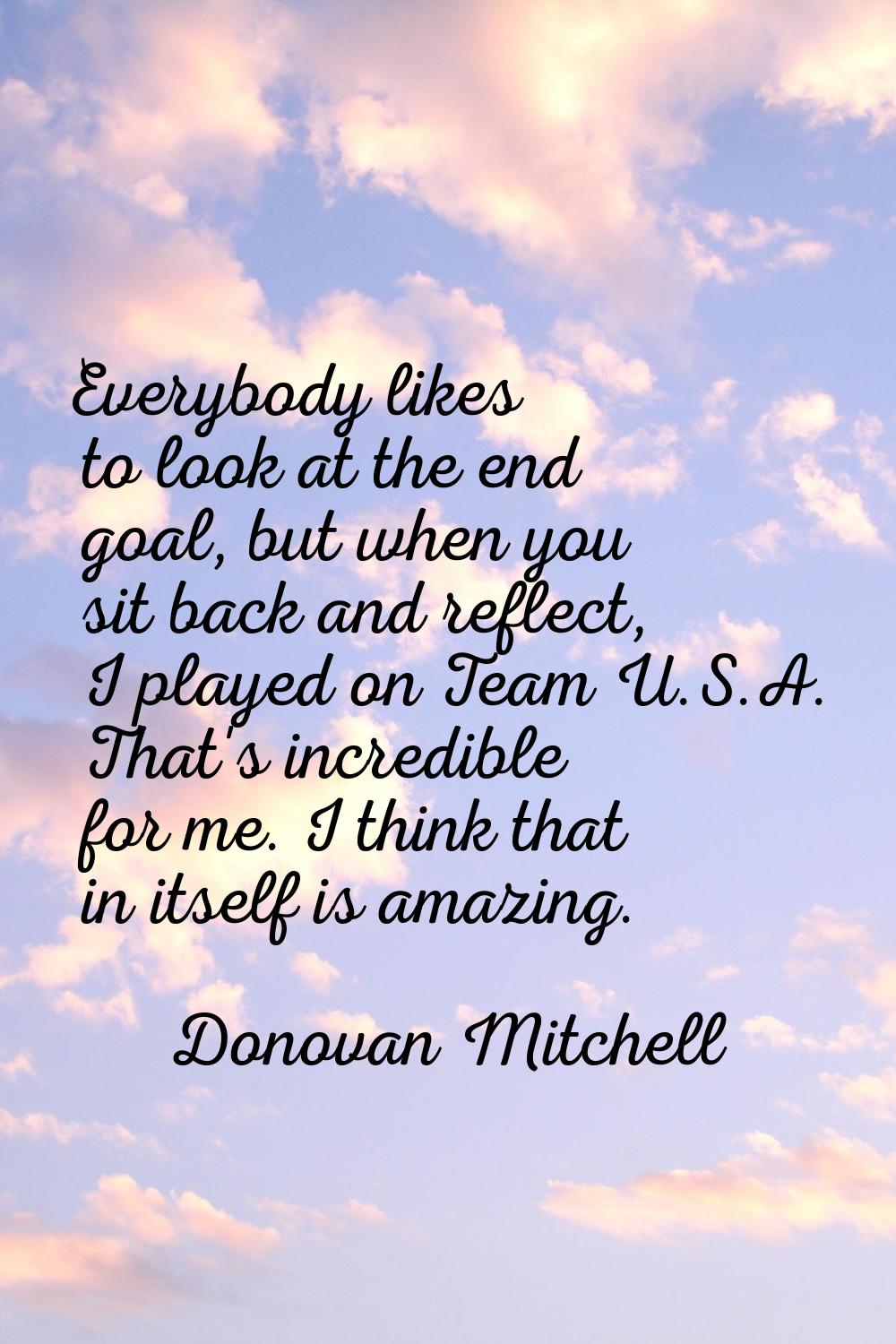 Everybody likes to look at the end goal, but when you sit back and reflect, I played on Team U.S.A.
